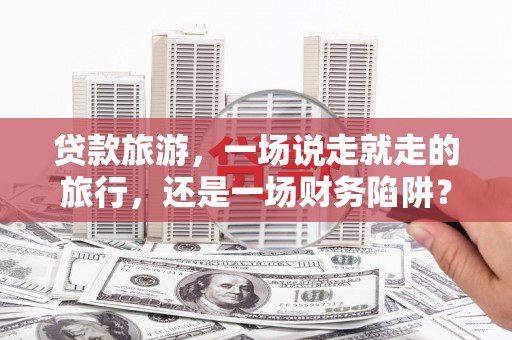 林甸贷款旅游，一场说走就走的旅行，还是一场财务陷阱？