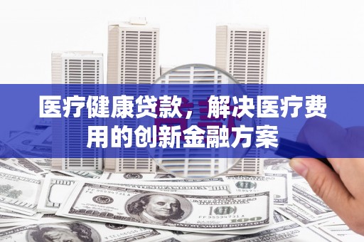 林甸医疗健康贷款，解决医疗费用的创新金融方案