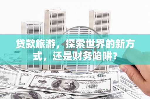 林甸贷款旅游，探索世界的新方式，还是财务陷阱？